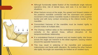  Although functionally stable fixation of the mandibular angle reduces
operative time, risk of dental injury, and cost, it is not ideal in all
situations.
 When fracture occurs at the angle, the upward and forward rotation of
the posterior mandible combined with the downward and posterior
movement of the anterior mandible results in distraction at the superior
border and with bony contact remaining at the inferior border of the
mandible .
 Concomitant fractures of the mandible must be treated rigidly to
prevent motion at multiple sites.
 The Champy method relies on the contralateral condyle being seated
correctly in the glenoid fossa, without disruption of the
temporomandibular relationship.
 If a contralateral fracture is present and not treated rigidly, bite forces
across the angle can transmit to the distal segment, causing rotation
around the opposite fracture line.
 This may result in widening of the mandible and subsequent
malocclusion and facial width alteration. By treating the other fracture
site rigidly, the angle can essentially be treated as an isolated injury.
 