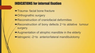INDICATIONS for internal fixation
Trauma- facial bone fracture
Orthognathic surgery
Reconstruction of craniofacial deformities
Reconstruction of bony defects 2 ͦ to ablative tumour
surgery.
Augmentation of atrophic mandible in the elderly
Iatrogenic -2 ͦ to anterior/lateral mandibulotomy
 