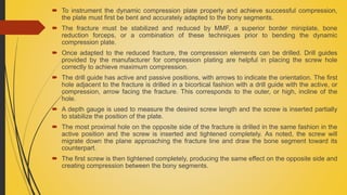  To instrument the dynamic compression plate properly and achieve successful compression,
the plate must first be bent and accurately adapted to the bony segments.
 The fracture must be stabilized and reduced by MMF, a superior border miniplate, bone
reduction forceps, or a combination of these techniques prior to bending the dynamic
compression plate.
 Once adapted to the reduced fracture, the compression elements can be drilled. Drill guides
provided by the manufacturer for compression plating are helpful in placing the screw hole
correctly to achieve maximum compression.
 The drill guide has active and passive positions, with arrows to indicate the orientation. The first
hole adjacent to the fracture is drilled in a bicortical fashion with a drill guide with the active, or
compression, arrow facing the fracture. This corresponds to the outer, or high, incline of the
hole.
 A depth gauge is used to measure the desired screw length and the screw is inserted partially
to stabilize the position of the plate.
 The most proximal hole on the opposite side of the fracture is drilled in the same fashion in the
active position and the screw is inserted and tightened completely. As noted, the screw will
migrate down the plane approaching the fracture line and draw the bone segment toward its
counterpart.
 The first screw is then tightened completely, producing the same effect on the opposite side and
creating compression between the bony segments.
 
