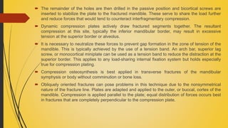  The remainder of the holes are then drilled in the passive position and bicortical screws are
inserted to stabilize the plate to the fractured mandible. These serve to share the load further
and reduce forces that would tend to counteract interfragmentary compression.
 Dynamic compression plates actively draw fractured segments together. The resultant
compression at this site, typically the inferior mandibular border, may result in excessive
tension at the superior border or alveolus.
 It is necessary to neutralize these forces to prevent gap formation in the zone of tension of the
mandible. This is typically achieved by the use of a tension band. An arch bar, superior lag
screw, or monocortical miniplate can be used as a tension band to reduce the distraction at the
superior border. This applies to any load-sharing internal fixation system but holds especially
true for compression plating.
 Compression osteosynthesis is best applied in transverse fractures of the mandibular
symphysis or body without comminution or bone loss.
 Obliquely oriented fractures can pose problems in this technique due to the nonsymmetrical
nature of the fracture line. Plates are adapted and applied to the outer, or buccal, cortex of the
mandible. Compression is applied parallel to the plate; equal distribution of forces occurs best
in fractures that are completely perpendicular to the compression plate.
 