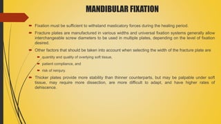 MANDIBULAR FIXATION
 Fixation must be sufficient to withstand masticatory forces during the healing period.
 Fracture plates are manufactured in various widths and universal fixation systems generally allow
interchangeable screw diameters to be used in multiple plates, depending on the level of fixation
desired.
 Other factors that should be taken into account when selecting the width of the fracture plate are
 quantity and quality of overlying soft tissue,
 patient compliance, and
 risk of reinjury.
 Thicker plates provide more stability than thinner counterparts, but may be palpable under soft
tissue, may require more dissection, are more difficult to adapt, and have higher rates of
dehiscence.
 