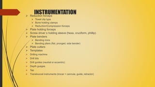 INSTRUMENTATION Reduction forceps
 Towel clip type
 Bone holding clamps
 Reduction/Compression forceps
 Plate holding forceps
 Screw driver ± holding sleeve (hexa, cruciform, phillip)
 Plate benders
 Bending irons
 Bending pliers (flat, pronged, side bender)
 Plate cutters
 Templates
 Drilling machine
 Drill bits
 Drill guides (neutral or eccentric)
 Depth guages
 Tap
 Transbuccal instruments (trocar + cannula, guide, retractor)
 
