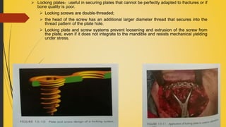  Locking plates- useful in securing plates that cannot be perfectly adapted to fractures or if
bone quality is poor.
 Locking screws are double-threaded;
 the head of the screw has an additional larger diameter thread that secures into the
thread pattern of the plate hole.
 Locking plate and screw systems prevent loosening and extrusion of the screw from
the plate, even if it does not integrate to the mandible and resists mechanical yielding
under stress.
 
