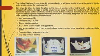  This method has been proven to exhibit enough stability to withstand tensile forces at the superior border
under function during the healing period.
 Care must be taken to place this plate in the zone of tension while avoiding tooth roots. Even with
monocortical fixation, damage to dental structures can occur because the relationship of teeth to the
mandibular buccal cortex vary from patient to patient. In the edentulous mandible, tension bands should
be placed at the superior border to maximize tensile force resistance. Miniplates are also more prone to
screw loosening and infectious complications
 May be regular or 3D
 Profiles usually 1-1.3mm
 2.0mm used in mandible
 1.3, 1.5,mm used in middle and upper third
 May accommodate locking mechanism in plates (small, medium, large, extra large profile mandibular
plates)
 Come in different shapes and lengths
 May also come as meshes
 
