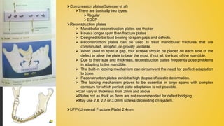 Compression plates(Spiessel et al)
There are basically two types:
Regular
EDCP
Reconstruction plates
 Mandibular reconstruction plates are thicker
 Have a longer span than fracture plates
 Designed to be load bearing to span gaps and defects.
 Reconstruction plates can be used to treat mandibular fractures that are
comminuted, atrophic, or grossly unstable.
 When used to span a gap, four screws should be placed on each side of the
defect to allow the plate to bear the most, if not all, the load of the mandible.
 Due to their size and thickness, reconstruction plates frequently pose problems
in adapting to the mandible.
 The built-in locking mechanism can circumvent the need for perfect adaptation
to bone.
 Reconstruction plates exhibit a high degree of elastic deformation.
 The locking mechanism proves to be essential in large spans with complex
contours for which perfect plate adaptation is not possible.
Can vary in thickness from 2mm and above
Plates not as thick as 3mm are not recommended for defect bridging
May use 2.4, 2.7 or 3.0mm screws depending on system.
UFP (Universal Fracture Plate) 2.4mm
 