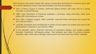 Bone fractures have been treated with various conservative techniques for centuries and it was
not until the eighteenth century that internal fixation was first documented.
 Icart, a French surgeon in Castres, performed ligature fixation with brass wire on a young
man with a humeral fracture.
 1886, when Hansmann of Hamburg published a technique using retrievable metal bone
plates with transcutaneous screws.
 Soon after, a Belgian surgeon, Albin Lambotte, improved these techniques and coined the
term internal fixation.
 Lambotte developed and manufactured a variety of bone plates and screws and much of his
armamentarim remained in use until the 1950s.
 In the twentieth century, Sherman improved on Lambotte’s designs and created parallel,
threaded, finepitched, self-tapping screws. This hardware was made of corrosion-resistant
vanadium steel, which was a strength improvement over silver and ivory fixation materials.
 