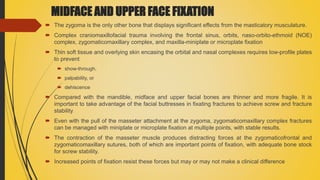 MIDFACE AND UPPER FACE FIXATION
 The zygoma is the only other bone that displays significant effects from the masticatory musculature.
 Complex craniomaxillofacial trauma involving the frontal sinus, orbits, naso-orbito-ethmoid (NOE)
complex, zygomaticomaxillary complex, and maxilla-miniplate or microplate fixation
 Thin soft tissue and overlying skin encasing the orbital and nasal complexes requires low-profile plates
to prevent
 show-through,
 palpability, or
 dehiscence
 Compared with the mandible, midface and upper facial bones are thinner and more fragile. It is
important to take advantage of the facial buttresses in fixating fractures to achieve screw and fracture
stability
 Even with the pull of the masseter attachment at the zygoma, zygomaticomaxillary complex fractures
can be managed with miniplate or microplate fixation at multiple points, with stable results.
 The contraction of the masseter muscle produces distracting forces at the zygomaticofrontal and
zygomaticomaxillary sutures, both of which are important points of fixation, with adequate bone stock
for screw stability.
 Increased points of fixation resist these forces but may or may not make a clinical difference
 