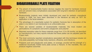 BIOABSORBABLE PLATE FIXATION
 The advent of bioabsorbable fixation devices negates the need for hardware removal
and can prevent many complications associated with long-term retention of permanent
hardware.
 Bioabsorbable implants were initially developed and used for pediatric craniofacial
surgery in 1996, but have been described in the literature as early as 1971 for
application in the facial skeleton
 The advantage of a resorbable system for pediatric fractures lies in absorption of the
plate in vivo before it can translocate to an unfavorable area
 There are several varieties of bioabsorbable materials; the most modern are
permutations of a polylactic acid and/or polyglycolic acid polymer
 Reported resorption rates for these materials range from 12 to 36 months, as described
by manufacturers, but many reports indicate that these plates can be palpated past the
3-year mark.
 The most commonly reported complications associated with this technique include not
only plate palpability, but foreign body reactions, effusions, and infections.
 Polylactic acid and polyglycolic acid plates, on average, provide half the strength of a
traditional bicortically fixated bone plate across a fracture. In the mandible, this can
produce negative outcomes
 