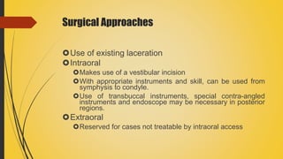 Surgical Approaches
Use of existing laceration
Intraoral
Makes use of a vestibular incision
With appropriate instruments and skill, can be used from
symphysis to condyle.
Use of transbuccal instruments, special contra-angled
instruments and endoscope may be necessary in posterior
regions.
Extraoral
Reserved for cases not treatable by intraoral access
 