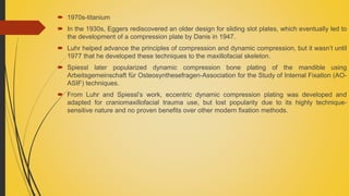  1970s-titanium
 In the 1930s, Eggers rediscovered an older design for sliding slot plates, which eventually led to
the development of a compression plate by Danis in 1947.
 Luhr helped advance the principles of compression and dynamic compression, but it wasn’t until
1977 that he developed these techniques to the maxillofacial skeleton.
 Spiessl later popularized dynamic compression bone plating of the mandible using
Arbeitsgemeinschaft für Osteosynthesefragen-Association for the Study of Internal Fixation (AO-
ASIF) techniques.
 From Luhr and Spiessl’s work, eccentric dynamic compression plating was developed and
adapted for craniomaxillofacial trauma use, but lost popularity due to its highly technique-
sensitive nature and no proven benefits over other modern fixation methods.
 