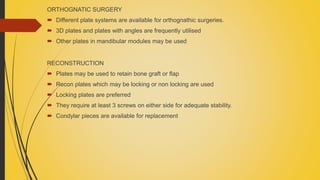 ORTHOGNATIC SURGERY
 Different plate systems are available for orthognathic surgeries.
 3D plates and plates with angles are frequently utilised
 Other plates in mandibular modules may be used
RECONSTRUCTION
 Plates may be used to retain bone graft or flap
 Recon plates which may be locking or non locking are used
 Locking plates are preferred
 They require at least 3 screws on either side for adequate stability.
 Condylar pieces are available for replacement
 