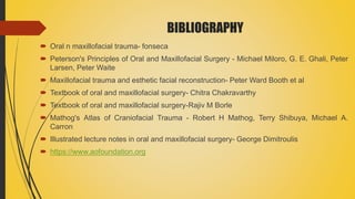 BIBLIOGRAPHY
 Oral n maxillofacial trauma- fonseca
 Peterson's Principles of Oral and Maxillofacial Surgery - Michael Miloro, G. E. Ghali, Peter
Larsen, Peter Waite
 Maxillofacial trauma and esthetic facial reconstruction- Peter Ward Booth et al
 Textbook of oral and maxillofacial surgery- Chitra Chakravarthy
 Textbook of oral and maxillofacial surgery-Rajiv M Borle
 Mathog's Atlas of Craniofacial Trauma - Robert H Mathog, Terry Shibuya, Michael A.
Carron
 Illustrated lecture notes in oral and maxillofacial surgery- George Dimitroulis
 https://www.aofoundation.org
 
