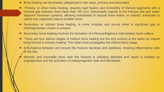  Bone healing can be broadly categorized in two ways, primary and secondary.
 Primary, or direct bone healing, requires rigid fixation and immobility of fracture segments with a
minimal gap between them (less than 100 μm). Osteoclasts migrate to the fracture site and widen
adjacent haversian systems, allowing osteoblasts to deposit bone matrix, or osteoid, eventually to
calcify into organized mature lamellar bone.
 Secondary, or indirect bone healing, is more complex and occurs when a significant gap or
interfragmentary motion is present.
 Secondary bone healing involves the formation of a fibrocartilaginous intermediary bone callous
 There are four distinct stages of indirect bone healing but the end product is the same as mature
bone formed in primary healing. The initial insult propagates the inflammatory stage.
 A hematoma between and around the fracture develops and stabilizes, drawing inflammatory cells
to the site.
 Necrotic and nonviable bone near the fracture is cellularly débrided and repair is initiated by
angiogenesis and the activation of osteoprogenitor cells and fibroblasts.
 