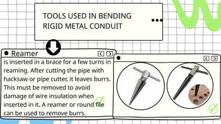 TOOLS USED IN BENDING
RIGID METAL CONDUIT
is inserted in a brace for a few turns in
reaming. After cutting the pipe with
hacksaw or pipe cutter, it leaves burrs.
This must be removed to avoid
damage of wire insulation when
inserted in it. A reamer or round file
can be used to remove burrs.
Reamer
 