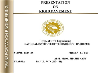 PRESENTATION
ON
RIGID PAVEMENT
Dept. of Civil Engineering
NATIONAL INSTITUTE OF TECHNOLOGY , HAMIRPUR
SUBMITTED TO :- PRESENTED BY:-
ASST. PROF. SHASHI KANT
SHARMA RAHUL JAIN (16M141)
 