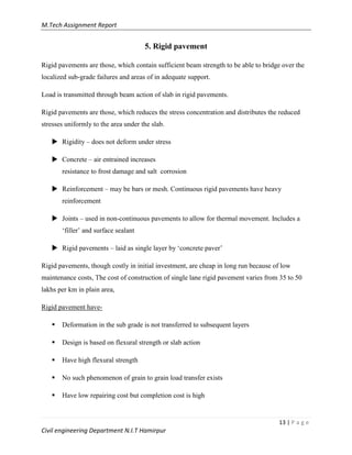 M.Tech Assignment Report
13 | P a g e
Civil engineering Department N.I.T Hamirpur
5. Rigid pavement
Rigid pavements are those, which contain sufficient beam strength to be able to bridge over the
localized sub-grade failures and areas of in adequate support.
Load is transmitted through beam action of slab in rigid pavements.
Rigid pavements are those, which reduces the stress concentration and distributes the reduced
stresses uniformly to the area under the slab.
 Rigidity – does not deform under stress
 Concrete – air entrained increases
resistance to frost damage and salt corrosion
 Reinforcement – may be bars or mesh. Continuous rigid pavements have heavy
reinforcement
 Joints – used in non-continuous pavements to allow for thermal movement. Includes a
„filler‟ and surface sealant
 Rigid pavements – laid as single layer by „concrete paver‟
Rigid pavements, though costly in initial investment, are cheap in long run because of low
maintenance costs, The cost of construction of single lane rigid pavement varies from 35 to 50
lakhs per km in plain area,
Rigid pavement have-
 Deformation in the sub grade is not transferred to subsequent layers
 Design is based on flexural strength or slab action
 Have high flexural strength
 No such phenomenon of grain to grain load transfer exists
 Have low repairing cost but completion cost is high
 