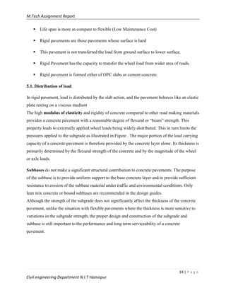 M.Tech Assignment Report
14 | P a g e
Civil engineering Department N.I.T Hamirpur
 Life span is more as compare to flexible (Low Maintenance Cost)
 Rigid pavements are those pavements whose surface is hard
 This pavement is not transferred the load from ground surface to lower surface.
 Rigid Pavement has the capacity to transfer the wheel load from wider area of roads.
 Rigid pavement is formed either of OPC slabs or cement concrete.
5.1. Distribution of load
In rigid pavement, load is distributed by the slab action, and the pavement behaves like an elastic
plate resting on a viscous medium
The high modulus of elasticity and rigidity of concrete compared to other road making materials
provides a concrete pavement with a reasonable degree of flexural or “beam” strength. This
property leads to externally applied wheel loads being widely distributed. This in turn limits the
pressures applied to the subgrade as illustrated in Figure . The major portion of the load carrying
capacity of a concrete pavement is therefore provided by the concrete layer alone. Its thickness is
primarily determined by the flexural strength of the concrete and by the magnitude of the wheel
or axle loads.
Subbases do not make a significant structural contribution to concrete pavements. The purpose
of the subbase is to provide uniform support to the base concrete layer and to provide sufficient
resistance to erosion of the subbase material under traffic and environmental conditions. Only
lean mix concrete or bound subbases are recommended in the design guides.
Although the strength of the subgrade does not significantly affect the thickness of the concrete
pavement, unlike the situation with flexible pavements where the thickness is more sensitive to
variations in the subgrade strength, the proper design and construction of the subgrade and
subbase is still important to the performance and long term serviceability of a concrete
pavement.
 