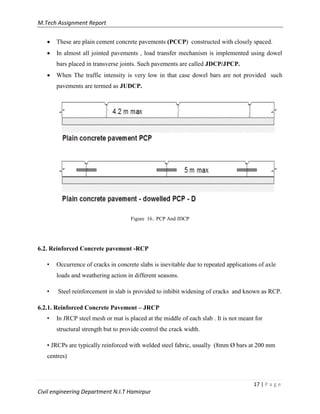 M.Tech Assignment Report
17 | P a g e
Civil engineering Department N.I.T Hamirpur
 These are plain cement concrete pavements (PCCP) constructed with closely spaced.
 In almost all jointed pavements , load transfer mechanism is implemented using dowel
bars placed in transverse joints. Such pavements are called JDCP/JPCP.
 When The traffic intensity is very low in that case dowel bars are not provided such
pavements are termed as JUDCP.
Figure 16.. PCP And JDCP
6.2. Reinforced Concrete pavement -RCP
• Occurrence of cracks in concrete slabs is inevitable due to repeated applications of axle
loads and weathering action in different seasons.
• Steel reinforcement in slab is provided to inhibit widening of cracks and known as RCP.
6.2.1. Reinforced Concrete Pavement – JRCP
• In JRCP steel mesh or mat is placed at the middle of each slab . It is not meant for
structural strength but to provide control the crack width.
• JRCPs are typically reinforced with welded steel fabric, usually (8mm Ø bars at 200 mm
centres)
 