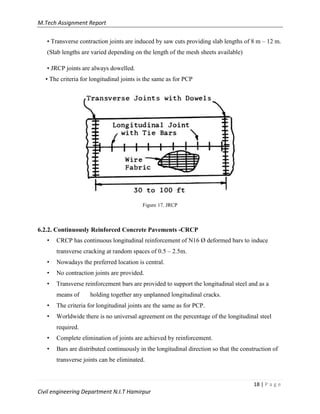 M.Tech Assignment Report
18 | P a g e
Civil engineering Department N.I.T Hamirpur
• Transverse contraction joints are induced by saw cuts providing slab lengths of 8 m – 12 m.
(Slab lengths are varied depending on the length of the mesh sheets available)
• JRCP joints are always dowelled.
• The criteria for longitudinal joints is the same as for PCP
Figure 17. JRCP
6.2.2. Continuously Reinforced Concrete Pavements -CRCP
• CRCP has continuous longitudinal reinforcement of N16 Ø deformed bars to induce
transverse cracking at random spaces of 0.5 – 2.5m.
• Nowadays the preferred location is central.
• No contraction joints are provided.
• Transverse reinforcement bars are provided to support the longitudinal steel and as a
means of holding together any unplanned longitudinal cracks.
• The criteria for longitudinal joints are the same as for PCP.
• Worldwide there is no universal agreement on the percentage of the longitudinal steel
required.
• Complete elimination of joints are achieved by reinforcement.
• Bars are distributed continuously in the longitudinal direction so that the construction of
transverse joints can be eliminated.
 