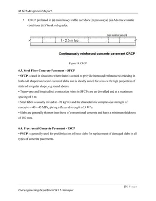 M.Tech Assignment Report
19 | P a g e
Civil engineering Department N.I.T Hamirpur
• CRCP preferred in (i) main heavy traffic corridors (expressways) (ii) Adverse climatic
conditions (iii) Weak sub grades.
Figure 18. CRCP
6.3. Steel Fiber Concrete Pavement – SFCP
• SFCP is used in situations where there is a need to provide increased resistance to cracking in
both odd shaped and acute cornered slabs and is ideally suited for areas with high proportion of
slabs of irregular shape, e.g.round abouts.
• Transverse and longitudinal contraction joints in SFCPs are un dowelled and at a maximum
spacing of 6 m
• Steel fiber is usually mixed at ~70 kg/m3 and the characteristic compressive strength of
concrete is 40 – 45 MPa, giving a flexural strength of 5 MPa.
• Slabs are generally thinner than those of conventional concrete and have a minimum thickness
of 180 mm.
6.4. Prestressed Concrete Pavement - PSCP
• PSCP is generally used for prefabrication of base slabs for replacement of damaged slabs in all
types of concrete pavements.
 