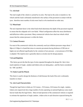 M.Tech Assignment Report
21 | P a g e
Civil engineering Department N.I.T Hamirpur
7.1. Axle load
The total weight of the vehicle is carried by its axles. The load on the axles is transfers to the
wheels and this load is ultimately transferred to the surface of the pavement in contact with the
tyres . therefore more number of axles more load is to be transferred on wider area.
7.2. Wheel load
The next important factor is the wheel load which determines the depth of the pavement required
to ensure that the subgrade soil is not failed. Wheel configuration affect the stress distribution
and deflection within a pavement. Many commercial vehicles have dual rear wheels which
ensure that the contact pressure is within the limits.
7.3. Contact Pressure
For most of the commercial vehicles the commonly used tyre inflation pressures range about .7
Mpa to1.0 Mpa it is found that stress in concrete pavements having thickness of 200 mm or
higher are not affected significantly by the variation of tyre pressure . a tyre pressure of 0.8 Mpa
is adopted .The imprint area is generally taken as circular area for design purpose.
7.4.Load Repletion
This factor govern the that the type of axles repeated throughout the design life that is how
much repletion of single , tandem and tridem axles are taking place , and this factor considered
for TDC and BUC.
7.5. Static Load On Wheels
This factor is used to design the thickness of slab because the load of the axle is ultimately
transfers to wheel.
7.6. Axle Load Characteristics
Though the legal limits in India are 10.2 tonnes , 19.0 tonnes, 24.0 tonnes for single , tandem ,
tridem axle respectively but a large number of axles operating on national highways carry much
heavier loads than the legal limits. Data on load spectrum of the commercial vehicles is required
to estimate the repetitions of single ,tandem , tridem axles in each direction expected during the
 