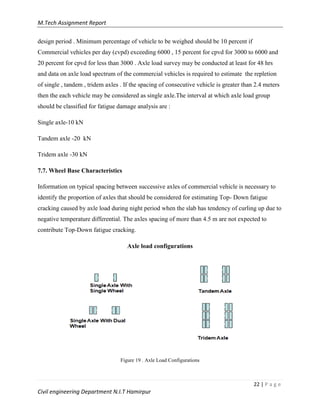 M.Tech Assignment Report
22 | P a g e
Civil engineering Department N.I.T Hamirpur
design period . Minimum percentage of vehicle to be weighed should be 10 percent if
Commercial vehicles per day (cvpd) exceeding 6000 , 15 percent for cpvd for 3000 to 6000 and
20 percent for cpvd for less than 3000 . Axle load survey may be conducted at least for 48 hrs
and data on axle load spectrum of the commercial vehicles is required to estimate the repletion
of single , tandem , tridem axles . If the spacing of consecutive vehicle is greater than 2.4 meters
then the each vehicle may be considered as single axle.The interval at which axle load group
should be classified for fatigue damage analysis are :
Single axle-10 kN
Tandem axle -20 kN
Tridem axle -30 kN
7.7. Wheel Base Characteristics
Information on typical spacing between successive axles of commercial vehicle is necessary to
identify the proportion of axles that should be considered for estimating Top- Down fatigue
cracking caused by axle load during night period when the slab has tendency of curling up due to
negative temperature differential. The axles spacing of more than 4.5 m are not expected to
contribute Top-Down fatigue cracking.
Axle load configurations
Figure 19 . Axle Load Configurations
 