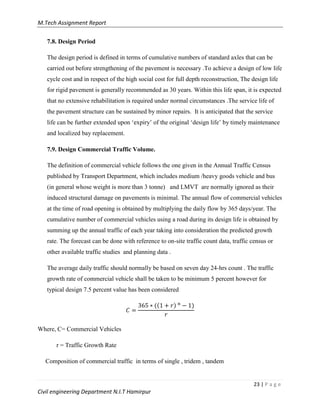 M.Tech Assignment Report
23 | P a g e
Civil engineering Department N.I.T Hamirpur
7.8. Design Period
The design period is defined in terms of cumulative numbers of standard axles that can be
carried out before strengthening of the pavement is necessary .To achieve a design of low life
cycle cost and in respect of the high social cost for full depth reconstruction, The design life
for rigid pavement is generally recommended as 30 years. Within this life span, it is expected
that no extensive rehabilitation is required under normal circumstances .The service life of
the pavement structure can be sustained by minor repairs. It is anticipated that the service
life can be further extended upon „expiry‟ of the original „design life‟ by timely maintenance
and localized bay replacement.
7.9. Design Commercial Traffic Volume.
The definition of commercial vehicle follows the one given in the Annual Traffic Census
published by Transport Department, which includes medium /heavy goods vehicle and bus
(in general whose weight is more than 3 tonne) and LMVT are normally ignored as their
induced structural damage on pavements is minimal. The annual flow of commercial vehicles
at the time of road opening is obtained by multiplying the daily flow by 365 days/year. The
cumulative number of commercial vehicles using a road during its design life is obtained by
summing up the annual traffic of each year taking into consideration the predicted growth
rate. The forecast can be done with reference to on-site traffic count data, traffic census or
other available traffic studies and planning data .
The average daily traffic should normally be based on seven day 24-hrs count . The traffic
growth rate of commercial vehicle shall be taken to be minimum 5 percent however for
typical design 7.5 percent value has been considered
) )
Where, C= Commercial Vehicles
r = Traffic Growth Rate
Composition of commercial traffic in terms of single , tridem , tandem
 