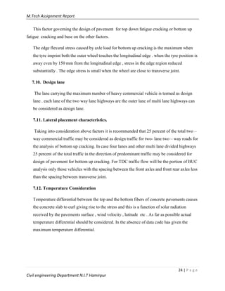 M.Tech Assignment Report
24 | P a g e
Civil engineering Department N.I.T Hamirpur
This factor governing the design of pavement for top down fatigue cracking or bottom up
fatigue cracking and base on the other factors.
The edge flexural stress caused by axle load for bottom up cracking is the maximum when
the tyre imprint both the outer wheel touches the longitudinal edge . when the tyre position is
away even by 150 mm from the longitudinal edge , stress in the edge region reduced
substantially . The edge stress is small when the wheel are close to transverse joint.
7.10. Design lane
The lane carrying the maximum number of heavy commercial vehicle is termed as design
lane . each lane of the two way lane highways are the outer lane of multi lane highways can
be considered as design lane.
7.11. Lateral placement characteristics.
Taking into consideration above factors it is recommended that 25 percent of the total two –
way commercial traffic may be considered as design traffic for two- lane two – way roads for
the analysis of bottom up cracking. In case four lanes and other multi lane divided highways
25 percent of the total traffic in the direction of predominant traffic may be considered for
design of pavement for bottom up cracking. For TDC traffic flow will be the portion of BUC
analysis only those vehicles with the spacing between the front axles and front rear axles less
than the spacing between transverse joint.
7.12. Temperature Consideration
Temperature differential between the top and the bottom fibers of concrete pavements causes
the concrete slab to curl giving rise to the stress and this is a function of solar radiation
received by the pavements surface , wind velocity , latitude etc . As far as possible actual
temperature differential should be considered. In the absence of data code has given the
maximum temperature differential.
 