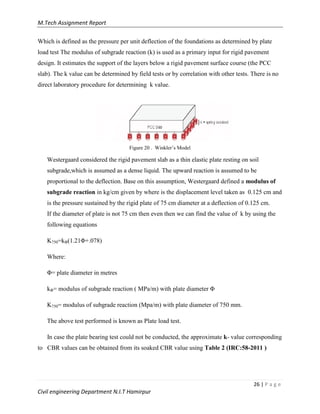 M.Tech Assignment Report
26 | P a g e
Civil engineering Department N.I.T Hamirpur
Which is defined as the pressure per unit deflection of the foundations as determined by plate
load test The modulus of subgrade reaction (k) is used as a primary input for rigid pavement
design. It estimates the support of the layers below a rigid pavement surface course (the PCC
slab). The k value can be determined by field tests or by correlation with other tests. There is no
direct laboratory procedure for determining k value.
Figure 20 . Winkler‟s Model
Westergaard considered the rigid pavement slab as a thin elastic plate resting on soil
subgrade,which is assumed as a dense liquid. The upward reaction is assumed to be
proportional to the deflection. Base on this assumption, Westergaard defined a modulus of
subgrade reaction in kg/cm given by where is the displacement level taken as 0.125 cm and
is the pressure sustained by the rigid plate of 75 cm diameter at a deflection of 0.125 cm.
If the diameter of plate is not 75 cm then even then we can find the value of k by using the
following equations
K750=kΦ(1.21Φ+.078)
Where:
Φ= plate diameter in metres
kΦ= modulus of subgrade reaction ( MPa/m) with plate diameter Φ
K750= modulus of subgrade reaction (Mpa/m) with plate diameter of 750 mm.
The above test performed is known as Plate load test.
In case the plate bearing test could not be conducted, the approximate k- value corresponding
to CBR values can be obtained from its soaked CBR value using Table 2 (IRC:58-2011 )
 