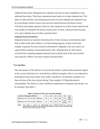 M.Tech Assignment Report
28 | P a g e
Civil engineering Department N.I.T Hamirpur
Additional base layers. Marginally poor subgrade soils may be made acceptable by using
additional base layers. These layers spread pavement loads over a larger subgrade area. This
option is rather perilous; when designing pavements for poor subgrades the temptation may
be to just design a thicker section with more base material because the thicker section
will satisfy most design equations. However, these equations are at least in part empirical and
were usually not intended to be used in extreme cases. In short, a thick pavement structure
over a poor subgrade may not make a good pavement.
Subgrade Physical Properties
Subgrade materials are typically characterized by (1) their resistance to deformation under
load, in other words, their stiffness or (2) their bearing capacity, in other words, their
strength. In general, the more resistant to deformation a subgrade is, the more load it can
support before reaching a critical deformation value. Although there are other factors
involved when evaluating subgrade materials (such as shrink/swell in the case of certain
clays and ash), stiffness is the most common characterization.
7.14. Sub Base
The main purpose of the sub base is to provide the uniform ,stable,and the permanent support
to the concrete slab laid over it .It should have sufficient strength so that it is not subjected to
disintegration and erosion under heavy traffic and adverse environment conditions. For
these sub base of Dry lean concrete having 7 day strength of 10 Mpa determined is
recommended. The effective k value of different combinations of subgrade and sub base can
be estimated from table 3.
 