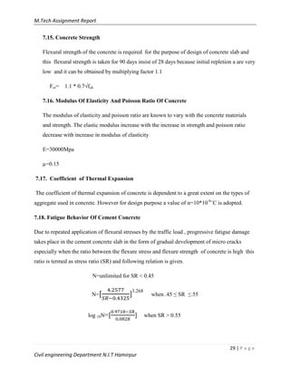 M.Tech Assignment Report
29 | P a g e
Civil engineering Department N.I.T Hamirpur
7.15. Concrete Strength
Flexural strength of the concrete is required for the purpose of design of concrete slab and
this flexural strength is taken for 90 days insist of 28 days because initial repletion a are very
low and it can be obtained by multiplying factor 1.1
Fcr= 1.1 * 0.7√fck
7.16. Modulus Of Elasticity And Poisson Ratio Of Concrete
The modulus of elasticity and poisson ratio are known to vary with the concrete materials
and strength. The elastic modulus increase with the increase in strength and poisson ratio
decrease with increase in modulus of elasticity
E=30000Mpa
µ=0.15
7.17. Coefficient of Thermal Expansion
The coefficient of thermal expansion of concrete is dependent to a great extent on the types of
aggregate used in concrete. However for design purpose a value of α=10*10-6
˚C is adopted.
7.18. Fatigue Behavior Of Cement Concrete
Due to repeated application of flexural stresses by the traffic load , progressive fatigue damage
takes place in the cement concrete slab in the form of gradual development of micro cracks
especially when the ratio between the flexure stress and flexure strength of concrete is high this
ratio is termed as stress ratio (SR) and following relation is given.
N=unlimited for SR < 0.45
N= ]3.268
when .45 ≤ SR ≤.55
log 10N= ] when SR > 0.55
 