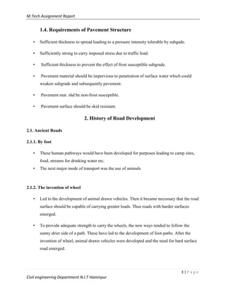 M.Tech Assignment Report
3 | P a g e
Civil engineering Department N.I.T Hamirpur
1.4. Requirements of Pavement Structure
• Sufficient thickness to spread loading to a pressure intensity tolerable by subgade.
• Sufficiently strong to carry imposed stress due to traffic load.
• Sufficient thickness to prevent the effect of frost susceptible subgrade.
• Pavement material should be impervious to penetration of surface water which could
weaken subgrade and subsequently pavement.
• Pavement mat. shd be non-frost susceptible.
• Pavement surface should be skid resistant.
2. History of Road Development
2.1. Ancient Roads
2.1.1. By foot
• These human pathways would have been developed for purposes leading to camp sites,
food, streams for drinking water etc.
• The next major mode of transport was the use of animals
2.1.2. The invention of wheel
• Led to the development of animal drawn vehicles. Then it became necessary that the road
surface should be capable of carrying greater loads. Thus roads with harder surfaces
emerged.
• To provide adequate strength to carry the wheels, the new ways tended to follow the
sunny drier side of a path. These have led to the development of foot-paths. After the
invention of wheel, animal drawn vehicles were developed and the need for hard surface
road emerged.
 