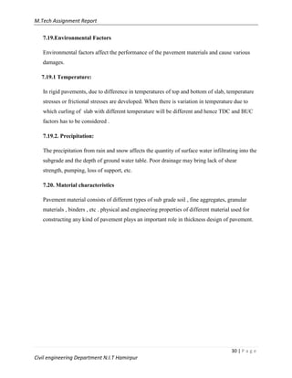 M.Tech Assignment Report
30 | P a g e
Civil engineering Department N.I.T Hamirpur
7.19.Environmental Factors
Environmental factors affect the performance of the pavement materials and cause various
damages.
7.19.1 Temperature:
In rigid pavements, due to difference in temperatures of top and bottom of slab, temperature
stresses or frictional stresses are developed. When there is variation in temperature due to
which curling of slab with different temperature will be different and hence TDC and BUC
factors has to be considered .
7.19.2. Precipitation:
The precipitation from rain and snow affects the quantity of surface water infiltrating into the
subgrade and the depth of ground water table. Poor drainage may bring lack of shear
strength, pumping, loss of support, etc.
7.20. Material characteristics
Pavement material consists of different types of sub grade soil , fine aggregates, granular
materials , binders , etc . physical and engineering properties of different material used for
constructing any kind of pavement plays an important role in thickness design of pavement.
 