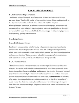 M.Tech Assignment Report
31 | P a g e
Civil engineering Department N.I.T Hamirpur
8. RIGID PAVEMENT DESIGN
8.1. Failure criteria of rigid pavements
Traditionally fatigue cracking has been considered as the major, or only criterion for rigid
pavement design. The allowable number of load repetitions to cause fatigue cracking depends on
the stress ratio between flexural tensile stress and concrete modulus of rupture.
Of late, pumping is identified as an important failure criterion. Pumping is the ejection of soil
slurry through the joints and cracks of cement concrete pavement, caused during the downward
movement of slab under the heavy wheel loads. Other major types of distress in rigid pavements
include faulting, spalling, and deterioration.
8.1.1. Design Stresses
8.1.1a. Traffic-induced Stresses
Bending of a concrete slab due to traffic loading will generate both compressive and tensile
stresses within the slab. In general, the thickness of the slab will be governed by maximum
tensile stress within the slab.The critical loading point is along the slab edges in both longitudinal
and transverse directions. The stresses can be reduced by providing an effective mechanism,
such as dowels or tie bars, to transfer part of the loads to the adjacent slabs.
8.1.1b. Thermal Stresses
Thermal stresses consist of two components, i.e. uniform longitudinal stresses over the cross-
section of the concrete due to seasonal temperature variations and warping stresses due to daily
temperature gradient change .Longitudinal tensile stresses develop when the concrete cools and
its contraction is prevented by the friction between the concrete slab and sub-base. Stresses are
greatest in the centre of the slab and increase with longer slabs. Warping stresses are the result
of an uneven temperature distribution over the cross-section of the slab. If the top surface of a
slab is warmer than the bottom surface, the slab becomes convex but its own gravity opposes
such stress-free distortion, resulting in compressive stresses at the top and tensile stresses at the
bottom of the slab.
 
