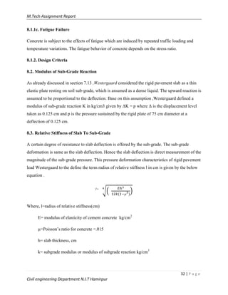 M.Tech Assignment Report
32 | P a g e
Civil engineering Department N.I.T Hamirpur
8.1.1c. Fatigue Failure
Concrete is subject to the effects of fatigue which are induced by repeated traffic loading and
temperature variations. The fatigue behavior of concrete depends on the stress ratio.
8.1.2. Design Criteria
8.2. Modulus of Sub-Grade Reaction
As already discussed in section 7.13 ,Westergaard considered the rigid pavement slab as a thin
elastic plate resting on soil sub-grade, which is assumed as a dense liquid. The upward reaction is
assumed to be proportional to the deflection. Base on this assumption ,Westergaard defined a
modulus of sub-grade reaction K in kg/cm3 given by ΔK = p where Δ is the displacement level
taken as 0.125 cm and p is the pressure sustained by the rigid plate of 75 cm diameter at a
deflection of 0.125 cm.
8.3. Relative Stiffness of Slab To Sub-Grade
A certain degree of resistance to slab deflection is offered by the sub-grade. The sub-grade
deformation is same as the slab deflection. Hence the slab deflection is direct measurement of the
magnitude of the sub-grade pressure. This pressure deformation characteristics of rigid pavement
lead Westergaard to the define the term radius of relative stiffness l in cm is given by the below
equation .
l=
√( )
)
Where, l=radius of relative stiffness(cm)
E= modulus of elasticity of cement concrete kg/cm2
µ=Poisson‟s ratio for concrete =.015
h= slab thickness, cm
k= subgrade modulus or modulus of subgrade reaction kg/cm3
 