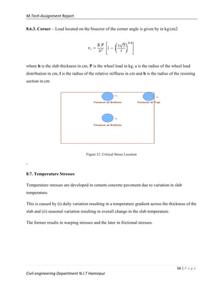 M.Tech Assignment Report
34 | P a g e
Civil engineering Department N.I.T Hamirpur
8.6.3. Corner – Load located on the bisector of the corner angle is given by in kg/cm2
where h is the slab thickness in cm, P is the wheel load in kg, a is the radius of the wheel load
distribution in cm, l is the radius of the relative stiffness in cm and b is the radius of the resisting
section in cm
Figure 21. Crirical Stress Location
,
8.7. Temperature Stresses
Temperature stresses are developed in cement concrete pavement due to variation in slab
temperature.
This is caused by (i) daily variation resulting in a temperature gradient across the thickness of the
slab and (ii) seasonal variation resulting in overall change in the slab temperature.
The former results in warping stresses and the later in frictional stresses.
 