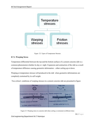 M.Tech Assignment Report
35 | P a g e
Civil engineering Department N.I.T Hamirpur
Figure 22. Types of Temperature Stresses
8.7.1. Warping Stress
Temperature differential between the top and the bottom surfaces of a cement concrete slab is a
common phenomenon whether its day or night. Expansion and contraction of the slab as a result
of temperature difference causing geometric deformation – either curling up or down.
Warping or temperature stresses will produced in the slab when geometric deformations are
completely restrained by its self weight.
Two critical conditions of warping stresses in a cement concrete slab are presented in figure
Figure 23 ..Warping stress in concrete slab when curling is restrained at different times
 