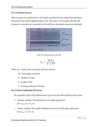 M.Tech Assignment Report
37 | P a g e
Civil engineering Department N.I.T Hamirpur
8.7.2. Frictional Stresses
Slab movement are restrained by its self weight caused by the inter surface frictional forces
between the slab and the supporting layer ( sub – base layer ). For example when the slab
contracts its movement are restrained by frictional forces and tensile stresses are developed .
Figure 24. Frictional stress in the slab
Where, σf = tensile stress in concrete slab due to friction
W= Unit weight of concrete.
h= Thickness of slab.
L= Length of slab.
f = Average coefficient of friction.
8.8. Critical Combination Of Stresses
The cumulative effect of the different stress give rise to the following three critical cases.
• Summer, mid-day: The critical stress is for edge region given
by σcritical =σe + σte -σ f.
• Winter, mid-day: The critical combination of stress is for the edge region given
by σcritical = σe+σte +σf.
 