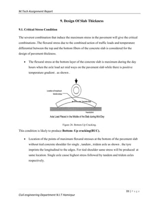 M.Tech Assignment Report
39 | P a g e
Civil engineering Department N.I.T Hamirpur
9. Design Of Slab Thickness
9.1. Critical Stress Condition
The severest combination that induce the maximum stress in the pavement will give the critical
combinations .The flexural stress due to the combined action of traffic loads and temperature
differential between the top and the bottom fibers of the concrete slab is considered for the
design of pavement thickness.
 The flexural stress at the bottom layer of the concrete slab is maximum during the day
hours when the axle load act mid ways on the pavement slab while there is positive
temperature gradient . as shown .
Figure 26. Bottom Up Cracking.
This condition is likely to produce Bottom- Up cracking(BUC).
 Location of the points of maximum flexural stresses at the bottom of the pavement slab
without tied concrete shoulder for single , tandem , tridem axle as shown . the tyre
imprints the longitudinal to the edges. For tied shoulder same stress will be produced at
same location. Single axle cause highest stress followed by tandem and tridem axles
respectively.
 