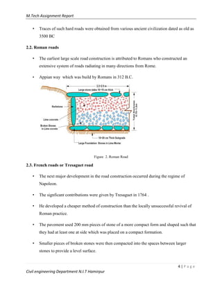 M.Tech Assignment Report
4 | P a g e
Civil engineering Department N.I.T Hamirpur
• Traces of such hard roads were obtained from various ancient civilization dated as old as
3500 BC
2.2. Roman roads
• The earliest large scale road construction is attributed to Romans who constructed an
extensive system of roads radiating in many directions from Rome.
• Appian way which was build by Romans in 312 B.C.
Figure 2. Roman Road
2.3. French roads or Tresaguet road
• The next major development in the road construction occurred during the regime of
Napoleon.
• The signficant contributions were given by Tresaguet in 1764 .
• He developed a cheaper method of construction than the locally unsuccessful revival of
Roman practice.
• The pavement used 200 mm pieces of stone of a more compact form and shaped such that
they had at least one at side which was placed on a compact formation.
• Smaller pieces of broken stones were then compacted into the spaces between larger
stones to provide a level surface.
 