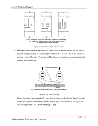 M.Tech Assignment Report
40 | P a g e
Civil engineering Department N.I.T Hamirpur
Figure 27. Placement of Axles In Case of BUC
 During the night hours the top surface is cooler than the bottom surface and the ends of
the slab curl up resulting in loss of support for the slab as shown . due to the restrained
provide ny the self weight of concrete and by the dowel connections, temperature tensile
stresses are caused at top
Figure 28. Top Down Cracking.
• Figure shows the placement of axles load close to transverse joint when there is negative
temperature gradient during night period causing high flexural stress at the top of the
slab leading to the Top – down cracking (TDC)
 