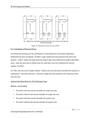 M.Tech Assignment Report
41 | P a g e
Civil engineering Department N.I.T Hamirpur
Figure 29. Placement of Axles In Case of BUC
9.2. Calculation of Flexural Stress
For bottom up cracking case the combination of load and positive non linear temperature
differential has been considered . for BUC single /tandem has been placed on the slab in the
position . in BUC single axle load causes the largest edge stress followed by tandem and tridem
axles . since the stress due to tridem axles are small they were not considered for stresses
analysis For BUC.
For TDC only one axle of single/ tandem / tridem axles units has been considered for analysis in
combination with front front axle . front axle weight has been assumed to be 50 percent of the
rear axle unit.
Analysis Has Been Done For The Following Cases
Bottom – Up Cracking
• Pavement with tied concrete shoulder for single rear axle
• Pavement without tied concrete shoulder for single rear axle
• Pavement with tied concrete shoulder for tandem axle
• Pavement without tied concrete shoulder for tandem axle
 
