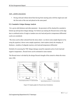 M.Tech Assignment Report
42 | P a g e
Civil engineering Department N.I.T Hamirpur
TOP – DOWN CRACKING
• Paving with and without dowel bars having front steering axles with the single tyres and
the first axles of the rear unit placed on the same panel.
9.3. Cumulative Fatigue Damage Analysis
For a given slab thickness and other parameter the pavement will be checked for cumulative
bottom up and top down fatigue damage. For bottom up cracking the flexural stress at the edge
due to combined action of single or tandem rear axle load and positive temperature differential
cycles are considered.
The stress can be either selected from the stress charts ( as shown some sample figures) or by
using the equation ( shown some sample equations). chart explain clearly the interplay of
thickness , modulus of subgrade reaction, axle load and temperature differential
Similarly for assessing the TDC fatigue damage caused by repeated cycles of axle load and
negative temperature , flexural stress can be estimated in same manner.
The flexural stress is divided by the design flexural strength of the cement to obtain the stress
ratio ( SR)
Figure 30. Sample graphs for Flexural stress Calculations.
 