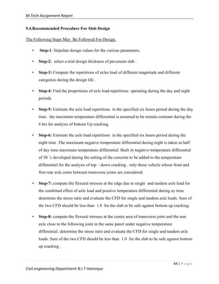 M.Tech Assignment Report
44 | P a g e
Civil engineering Department N.I.T Hamirpur
9.4.Recommended Procedure For Slab Design
The Following Steps May Be Followed For Design.
• Step-1: Stipulate design values for the various parameters.
• Step-2: select a trial design thickness of pavement slab .
• Step-3: Compute the repetitions of axles load of different magnitude and different
categories during the design life .
• Step-4: Find the proportions of axle load repetitions operating during the day and night
periods
• Step-5: Estimate the axle load repetitions in the specified six hours period during the day
time . the maximum temperature differential is assumed to be remain constant during the
6 hrs for analysis of bottom Up cracking.
• Step-6: Estimate the axle load repetitions in the specified six hours period during the
night time .The maximum negative temperature differential during night is taken as half
of day time maximum temperature differential. Built in negative temperature differential
of 50 ˚c developed during the setting of the concrete to be added to the temperature
differential for the analysis of top – down cracking . only those vehicle whose front and
first rear axle come between transverse joints are considered.
• Step-7: compute the flexural stresses at the edge due to single and tandem axle load for
the combined effect of axle load and positive temperature differential during ay time
determine the stress ratio and evaluate the CFD for single and tandem axle loads. Sum of
the two CFD should be less than 1.0 for the slab to be safe against bottom up cracking.
• Step-8: compute the flexural stresses at the centre area of transverse joint and the rear
axle close to the following joint in the same panel under negative temperature
differential. determine the stress ratio and evaluate the CFD for single and tandem axle
loads. Sum of the two CFD should be less than 1.0 for the slab to be safe against bottom
up cracking .
 