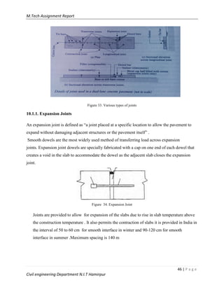 M.Tech Assignment Report
46 | P a g e
Civil engineering Department N.I.T Hamirpur
Figure 33. Various types of joints
10.1.1. Expansion Joints
An expansion joint is defined as “a joint placed at a specific location to allow the pavement to
expand without damaging adjacent structures or the pavement itself” .
Smooth dowels are the most widely used method of transferring load across expansion
joints. Expansion joint dowels are specially fabricated with a cap on one end of each dowel that
creates a void in the slab to accommodate the dowel as the adjacent slab closes the expansion
joint.
Figure 34. Expansion Joint
Joints are provided to allow for expansion of the slabs due to rise in slab temperature above
the construction temperature . It also permits the contraction of slabs it is provided in India in
the interval of 50 to 60 cm for smooth interface in winter and 90-120 cm for smooth
interface in summer .Maximum spacing is 140 m
 