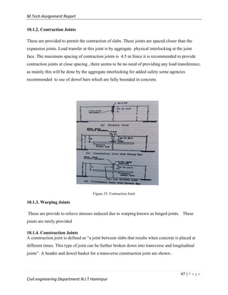M.Tech Assignment Report
47 | P a g e
Civil engineering Department N.I.T Hamirpur
10.1.2. Contraction Joints
These are provided to permit the contraction of slabs. These joints are spaced closer than the
expansion joints. Load transfer at this joint is by aggregate physical interlocking at the joint
face. The maximum spacing of contraction joints is 4.5 m.Since it is recommended to provide
contraction joints at close spacing , there seems to be no need of providing any load transference,
as mainly this will be done by the aggregate interlocking for added safety some agencies
recommended to use of dowel bars which are fully bounded in concrete.
Figure 35. Contraction Joint
10.1.3. Warping Joints
These are provide to relieve stresses induced due to warping known as hinged joints. These
joints are rarely provided
10.1.4. Construction Joints
A construction joint is defined as “a joint between slabs that results when concrete is placed at
different times. This type of joint can be further broken down into transverse and longitudinal
joints”. A header and dowel basket for a transverse construction joint are shown .
 