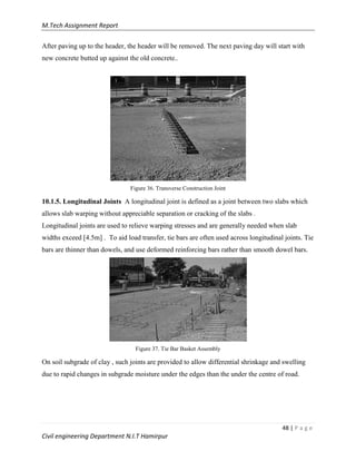 M.Tech Assignment Report
48 | P a g e
Civil engineering Department N.I.T Hamirpur
After paving up to the header, the header will be removed. The next paving day will start with
new concrete butted up against the old concrete..
Figure 36. Transverse Construction Joint
10.1.5. Longitudinal Joints A longitudinal joint is defined as a joint between two slabs which
allows slab warping without appreciable separation or cracking of the slabs .
Longitudinal joints are used to relieve warping stresses and are generally needed when slab
widths exceed [4.5m] . To aid load transfer, tie bars are often used across longitudinal joints. Tie
bars are thinner than dowels, and use deformed reinforcing bars rather than smooth dowel bars.
Figure 37. Tie Bar Basket Assembly
On soil subgrade of clay , such joints are provided to allow differential shrinkage and swelling
due to rapid changes in subgrade moisture under the edges than the under the centre of road.
 