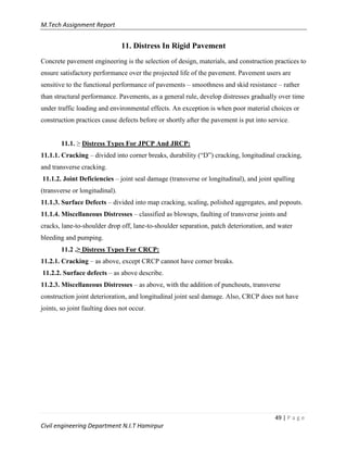 M.Tech Assignment Report
49 | P a g e
Civil engineering Department N.I.T Hamirpur
11. Distress In Rigid Pavement
Concrete pavement engineering is the selection of design, materials, and construction practices to
ensure satisfactory performance over the projected life of the pavement. Pavement users are
sensitive to the functional performance of pavements – smoothness and skid resistance – rather
than structural performance. Pavements, as a general rule, develop distresses gradually over time
under traffic loading and environmental effects. An exception is when poor material choices or
construction practices cause defects before or shortly after the pavement is put into service.
11.1. ≥ Distress Types For JPCP And JRCP:
11.1.1. Cracking – divided into corner breaks, durability (“D”) cracking, longitudinal cracking,
and transverse cracking.
11.1.2. Joint Deficiencies – joint seal damage (transverse or longitudinal), and joint spalling
(transverse or longitudinal).
11.1.3. Surface Defects – divided into map cracking, scaling, polished aggregates, and popouts.
11.1.4. Miscellaneous Distresses – classified as blowups, faulting of transverse joints and
cracks, lane-to-shoulder drop off, lane-to-shoulder separation, patch deterioration, and water
bleeding and pumping.
11.2 .≥ Distress Types For CRCP:
11.2.1. Cracking – as above, except CRCP cannot have corner breaks.
11.2.2. Surface defects – as above describe.
11.2.3. Miscellaneous Distresses – as above, with the addition of punchouts, transverse
construction joint deterioration, and longitudinal joint seal damage. Also, CRCP does not have
joints, so joint faulting does not occur.
 