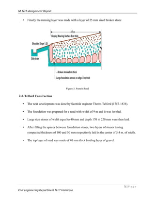 M.Tech Assignment Report
5 | P a g e
Civil engineering Department N.I.T Hamirpur
• Finally the running layer was made with a layer of 25 mm sized broken stone
Figure 3. French Road
2.4. Telford Construction
• The next development was done by Scottish engineer Thoms Telford (1757-1834).
• The foundation was prepared for a road with width of 9 m and it was leveled.
• Large size stones of width equal to 40 mm and depth 170 to 220 mm were then laid.
• After filling the spaces between foundation stones, two layers of stones having
compacted thickness of 100 and 50 mm respectively laid in the center of 5.4 m. of width.
• The top layer of road was made of 40 mm thick binding layer of gravel.
 
