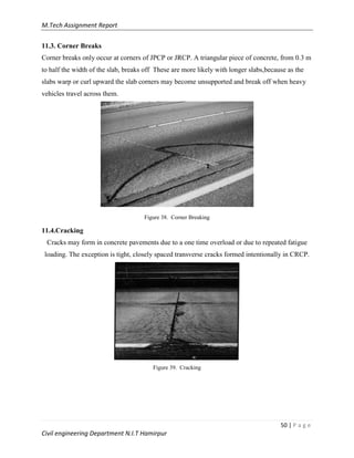 M.Tech Assignment Report
50 | P a g e
Civil engineering Department N.I.T Hamirpur
11.3. Corner Breaks
Corner breaks only occur at corners of JPCP or JRCP. A triangular piece of concrete, from 0.3 m
to half the width of the slab, breaks off These are more likely with longer slabs,because as the
slabs warp or curl upward the slab corners may become unsupported and break off when heavy
vehicles travel across them.
Figure 38. Corner Breaking
11.4.Cracking
Cracks may form in concrete pavements due to a one time overload or due to repeated fatigue
loading. The exception is tight, closely spaced transverse cracks formed intentionally in CRCP.
Figure 39. Cracking
 